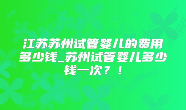 江苏苏州试管婴儿的费用多少钱_苏州试管婴儿多少钱一次？！