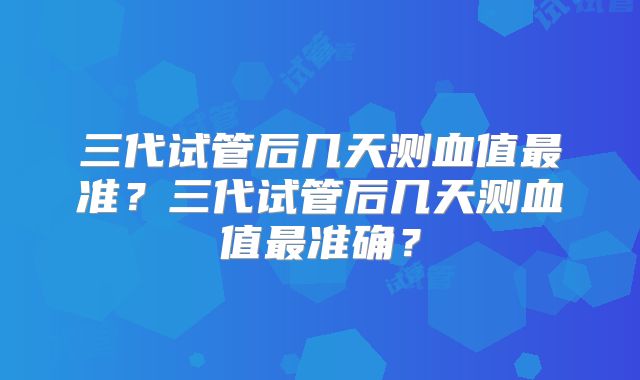 三代试管后几天测血值最准？三代试管后几天测血值最准确？
