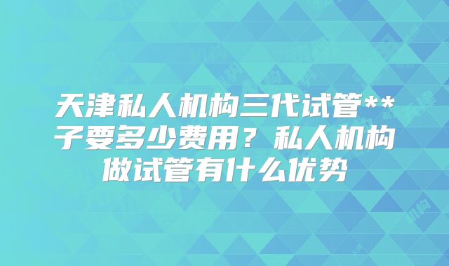 天津私人机构三代试管**子要多少费用?私人机构做试管有什么优势