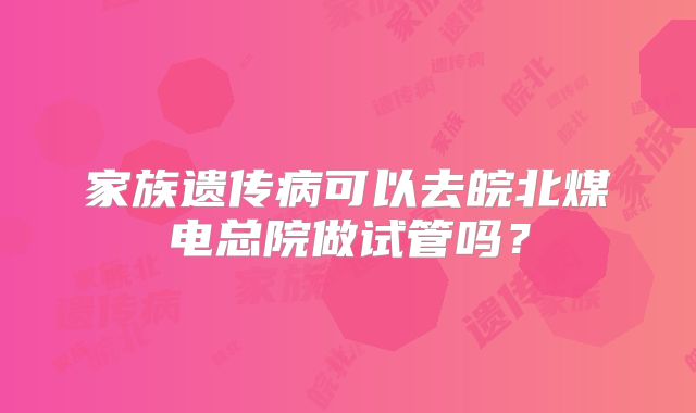 家族遗传病可以去皖北煤电总院做试管吗?