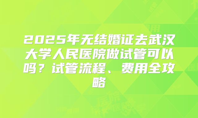2025年无结婚证去武汉大学人民医院做试管可以吗？试管流程、费用全攻略
