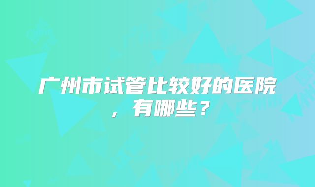 广州市试管比较好的医院，有哪些？