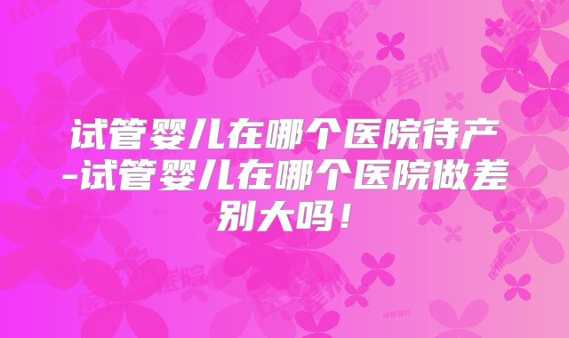 试管婴儿在哪个医院待产-试管婴儿在哪个医院做差别大吗!