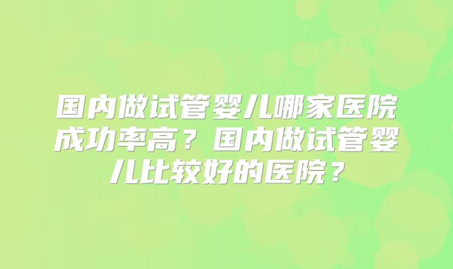 国内做试管婴儿哪家医院成功率高？国内做试管婴儿比较好的医院？