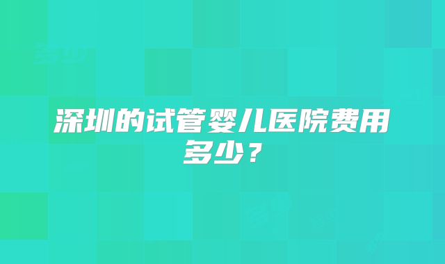 深圳的试管婴儿医院费用多少?