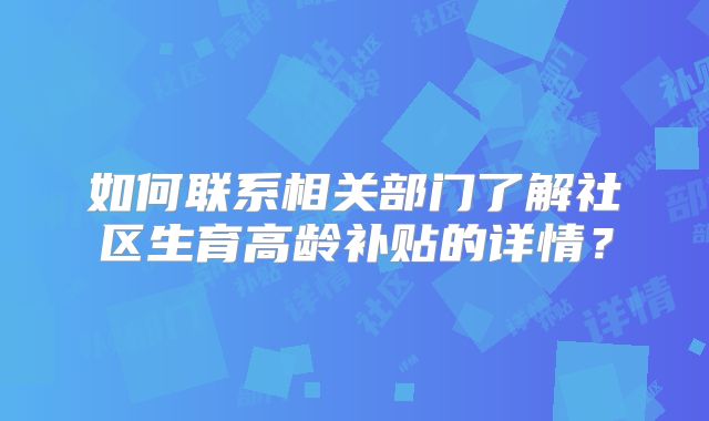 如何联系相关部门了解社区生育高龄补贴的详情？