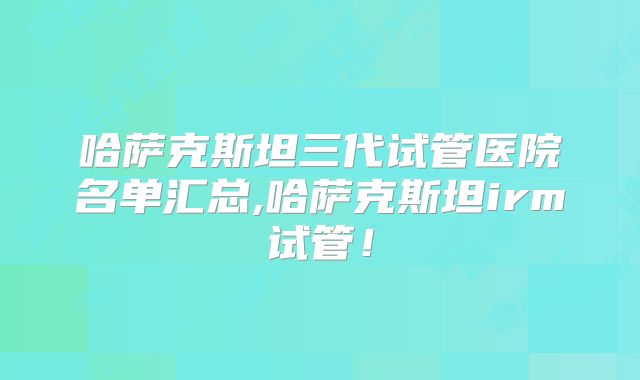 哈萨克斯坦三代试管医院名单汇总,哈萨克斯坦irm试管!