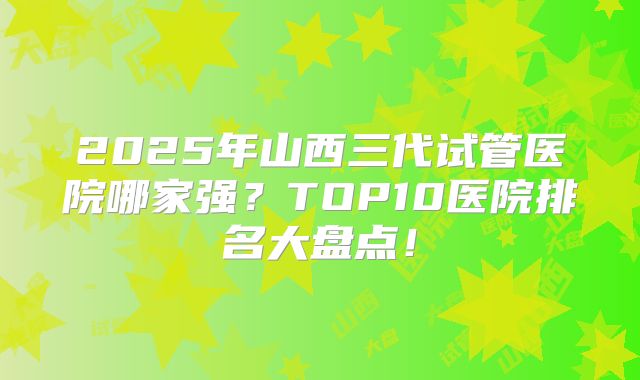 2025年山西三代试管医院哪家强？TOP10医院排名大盘点！