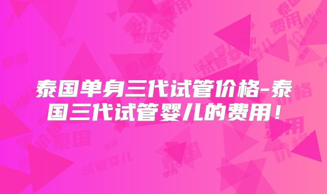 泰国单身三代试管价格-泰国三代试管婴儿的费用！