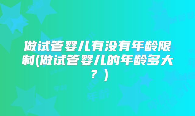 做试管婴儿有没有年龄限制(做试管婴儿的年龄多大？)