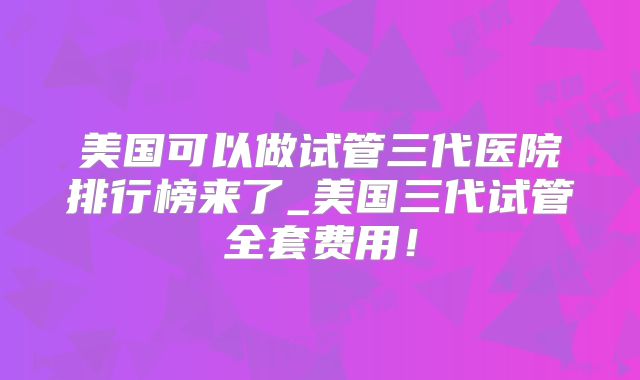 美国可以做试管三代医院排行榜来了_美国三代试管全套费用！
