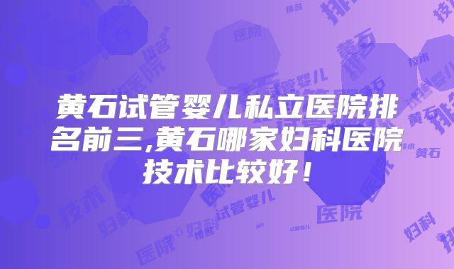 黄石试管婴儿私立医院排名前三,黄石哪家妇科医院技术比较好!