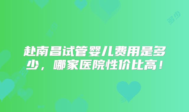 赴南昌试管婴儿费用是多少，哪家医院性价比高！