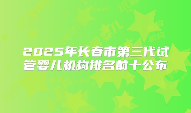 2025年长春市第三代试管婴儿机构排名前十公布