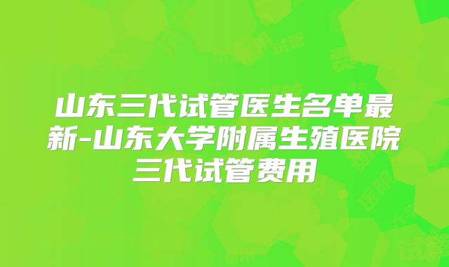 山东三代试管医生名单最新-山东大学附属生殖医院三代试管费用