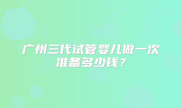 广州三代试管婴儿做一次准备多少钱?