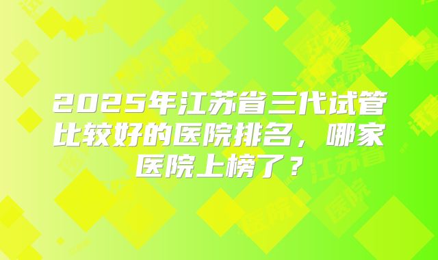 2025年江苏省三代试管比较好的医院排名，哪家医院上榜了？