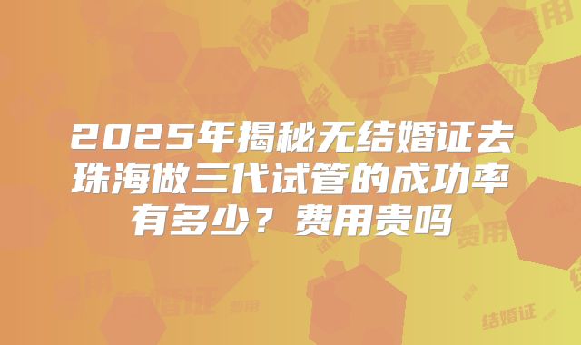 2025年揭秘无结婚证去珠海做三代试管的成功率有多少?费用贵吗