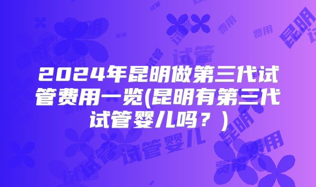 2024年昆明做第三代试管费用一览(昆明有第三代试管婴儿吗?)