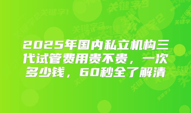2025年国内私立机构三代试管费用贵不贵，一次多少钱，60秒全了解清
