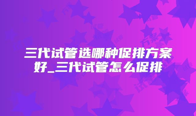 三代试管选哪种促排方案好_三代试管怎么促排