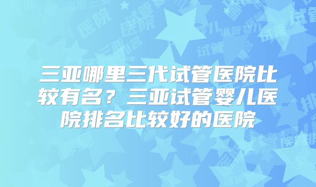 三亚哪里三代试管医院比较有名？三亚试管婴儿医院排名比较好的医院