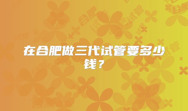 在合肥做三代试管要多少钱?