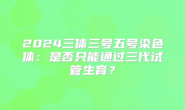 2024三体三号五号染色体：是否只能通过三代试管生育？
