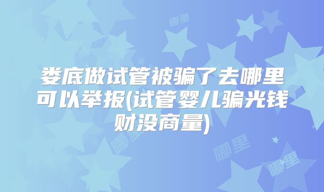 娄底做试管被骗了去哪里可以举报(试管婴儿骗光钱财没商量)