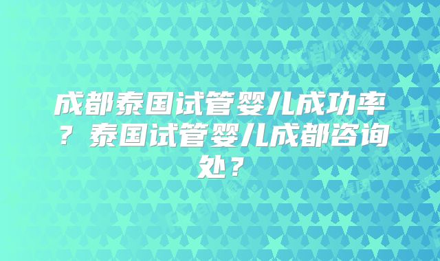 成都泰国试管婴儿成功率？泰国试管婴儿成都咨询处？