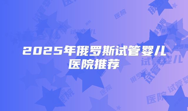 2025年俄罗斯试管婴儿医院推荐