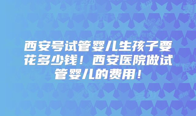 西安号试管婴儿生孩子要花多少钱!西安医院做试管婴儿的费用!