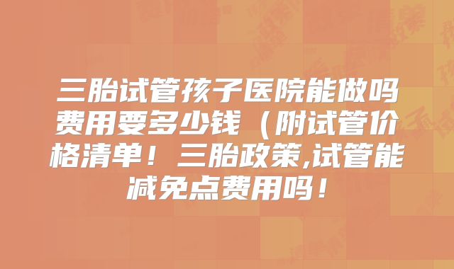 三胎试管孩子医院能做吗费用要多少钱(附试管价格清单!三胎政策,试管能减免点费用吗!