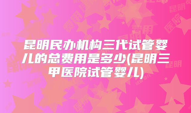昆明民办机构三代试管婴儿的总费用是多少(昆明三甲医院试管婴儿)