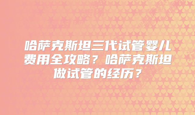 哈萨克斯坦三代试管婴儿费用全攻略？哈萨克斯坦做试管的经历？