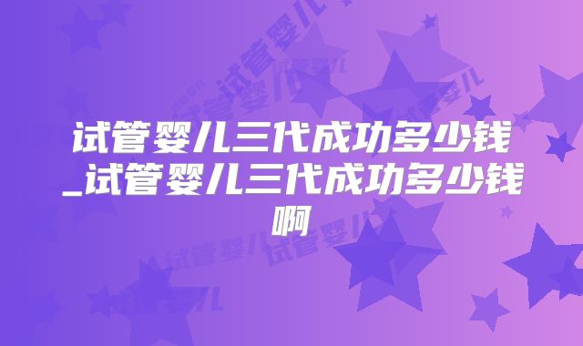 试管婴儿三代成功多少钱_试管婴儿三代成功多少钱啊
