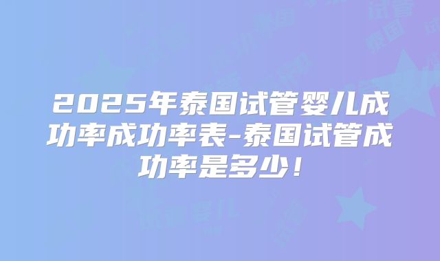 2025年泰国试管婴儿成功率成功率表-泰国试管成功率是多少！