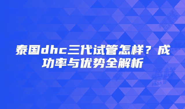 泰国dhc三代试管怎样?成功率与优势全解析