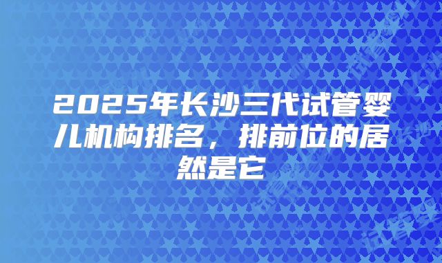 2025年长沙三代试管婴儿机构排名，排前位的居然是它