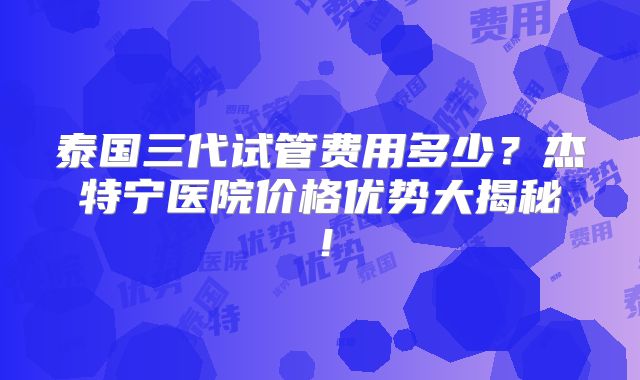 泰国三代试管费用多少？杰特宁医院价格优势大揭秘！