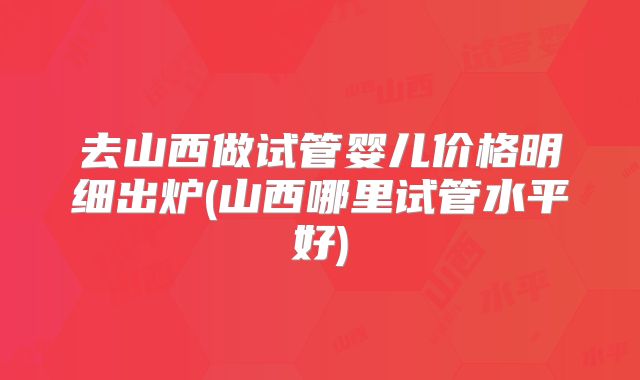 去山西做试管婴儿价格明细出炉(山西哪里试管水平好)