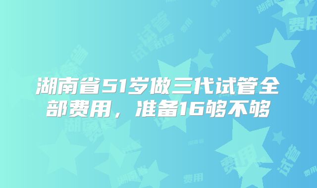 湖南省51岁做三代试管全部费用，准备16够不够