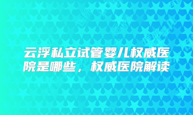 云浮私立试管婴儿权威医院是哪些，权威医院解读
