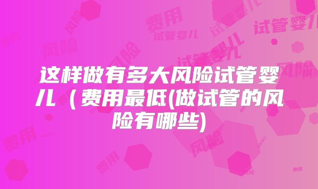 这样做有多大风险试管婴儿（费用最低(做试管的风险有哪些)