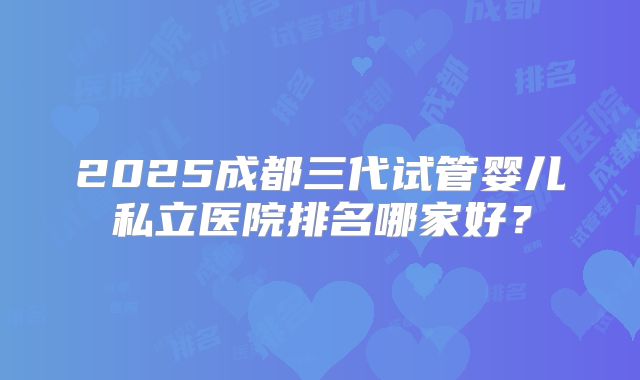 2025成都三代试管婴儿私立医院排名哪家好？