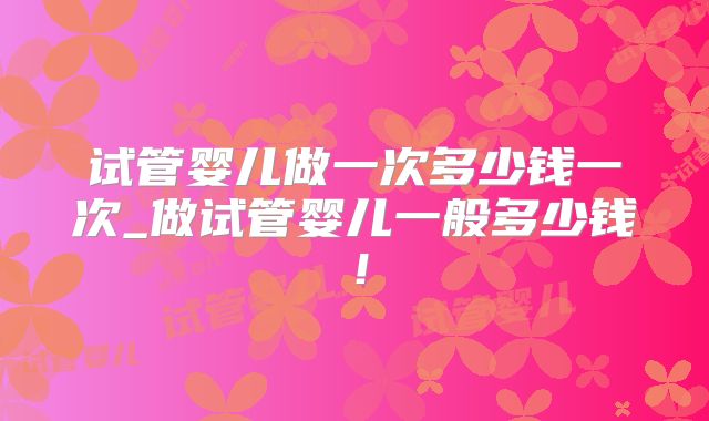 试管婴儿做一次多少钱一次_做试管婴儿一般多少钱!