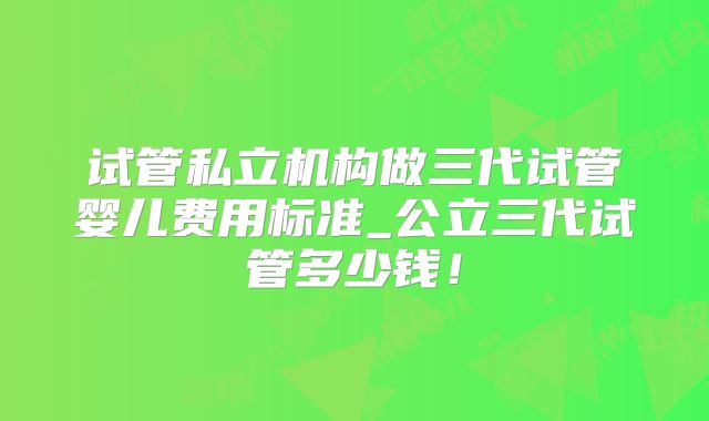 试管私立机构做三代试管婴儿费用标准_公立三代试管多少钱！