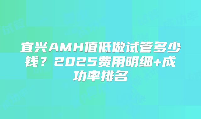 宜兴AMH值低做试管多少钱？2025费用明细+成功率排名