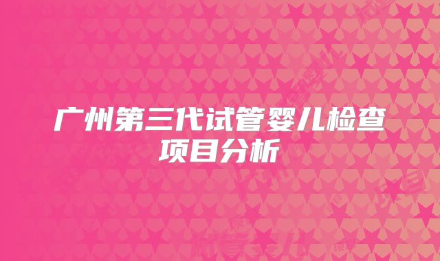 广州第三代试管婴儿检查项目分析
