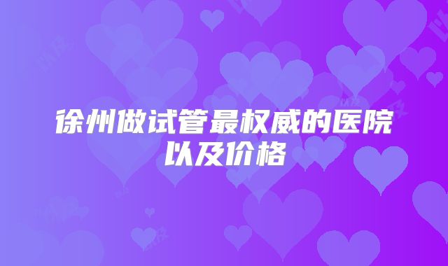 徐州做试管最权威的医院以及价格